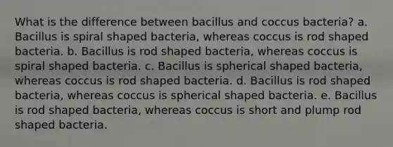 What is the difference between bacillus and coccus bacteria? a. Bacillus is spiral shaped bacteria, whereas coccus is rod shaped bacteria. b. Bacillus is rod shaped bacteria, whereas coccus is spiral shaped bacteria. c. Bacillus is spherical shaped bacteria, whereas coccus is rod shaped bacteria. d. Bacillus is rod shaped bacteria, whereas coccus is spherical shaped bacteria. e. Bacillus is rod shaped bacteria, whereas coccus is short and plump rod shaped bacteria.