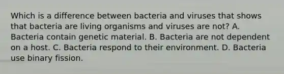 Which is a difference between bacteria and viruses that shows that bacteria are living organisms and viruses are not? A. Bacteria contain genetic material. B. Bacteria are not dependent on a host. C. Bacteria respond to their environment. D. Bacteria use binary fission.