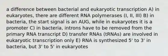 a difference between bacterial and eukaryotic transcription A) in eukaryotes, there are different RNA polymerases (I, II, III) B) in bacteria, the start signal is an AUG, while in eukaryotes it is a promoter C) in bacteria, introns have to be removed from the primary RNA transcript D) transfer RNAs (tRNAs) are involved in eukaryotic transcription only E) RNA is synthesized 5' to 3' in bacteria, but 3' to 5' in eukaryotes