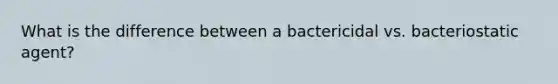 What is the difference between a bactericidal vs. bacteriostatic agent?