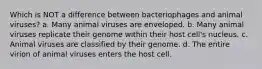 Which is NOT a difference between bacteriophages and animal viruses? a. Many animal viruses are enveloped. b. Many animal viruses replicate their genome within their host cell's nucleus. c. Animal viruses are classified by their genome. d. The entire virion of animal viruses enters the host cell.