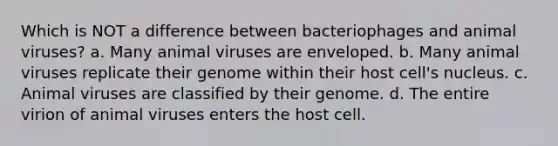 Which is NOT a difference between bacteriophages and animal viruses? a. Many animal viruses are enveloped. b. Many animal viruses replicate their genome within their host cell's nucleus. c. Animal viruses are classified by their genome. d. The entire virion of animal viruses enters the host cell.