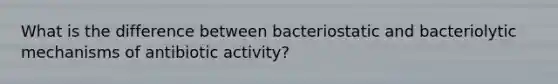 What is the difference between bacteriostatic and bacteriolytic mechanisms of antibiotic activity?