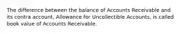 The difference between the balance of Accounts Receivable and its contra account, Allowance for Uncollectible Accounts, is called book value of Accounts Receivable.