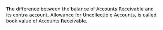 The difference between the balance of Accounts Receivable and its contra account, Allowance for Uncollectible Accounts, is called book value of Accounts Receivable.