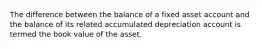 The difference between the balance of a fixed asset account and the balance of its related accumulated depreciation account is termed the book value of the asset.