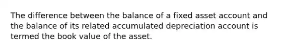 The difference between the balance of a fixed asset account and the balance of its related accumulated depreciation account is termed the book value of the asset.