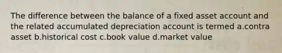 The difference between the balance of a fixed asset account and the related accumulated depreciation account is termed a.contra asset b.historical cost c.book value d.market value