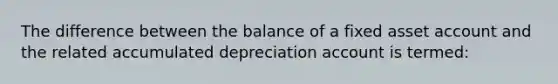 The difference between the balance of a fixed asset account and the related accumulated depreciation account is termed: