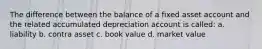 The difference between the balance of a fixed asset account and the related accumulated depreciation account is called: a. liability b. contra asset c. book value d. market value