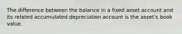 The difference between the balance in a fixed asset account and its related accumulated depreciation account is the asset's book value.