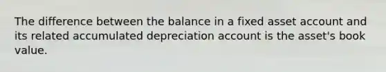 The difference between the balance in a fixed asset account and its related accumulated depreciation account is the asset's book value.