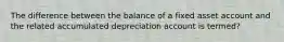 The difference between the balance of a fixed asset account and the related accumulated depreciation account is termed?