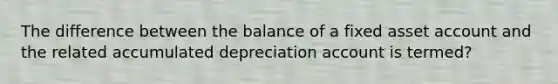 The difference between the balance of a fixed asset account and the related accumulated depreciation account is termed?