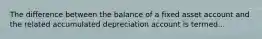 The difference between the balance of a fixed asset account and the related accumulated depreciation account is termed...