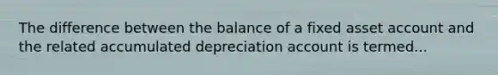 The difference between the balance of a fixed asset account and the related accumulated depreciation account is termed...