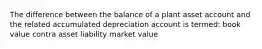 The difference between the balance of a plant asset account and the related accumulated depreciation account is termed: book value contra asset liability market value