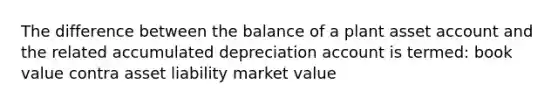 The difference between the balance of a plant asset account and the related accumulated depreciation account is termed: book value contra asset liability market value