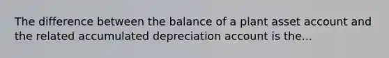 The difference between the balance of a plant asset account and the related accumulated depreciation account is the...