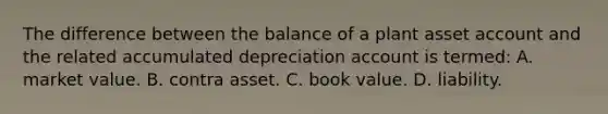 The difference between the balance of a plant asset account and the related accumulated depreciation account is termed: A. market value. B. contra asset. C. book value. D. liability.