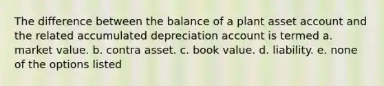 The difference between the balance of a plant asset account and the related accumulated depreciation account is termed a. market value. b. contra asset. c. book value. d. liability. e. none of the options listed