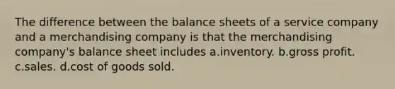 The difference between the balance sheets of a service company and a merchandising company is that the merchandising company's balance sheet includes a.inventory. b.gross profit. c.sales. d.cost of goods sold.