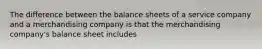 The difference between the balance sheets of a service company and a merchandising company is that the merchandising company's balance sheet includes