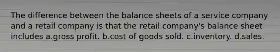 The difference between the balance sheets of a service company and a retail company is that the retail company's balance sheet includes a.<a href='https://www.questionai.com/knowledge/klIB6Lsdwh-gross-profit' class='anchor-knowledge'>gross profit</a>. b.cost of goods sold. c.inventory. d.sales.