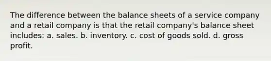 The difference between the balance sheets of a service company and a retail company is that the retail company's balance sheet includes: a. sales. b. inventory. c. cost of goods sold. d. gross profit.