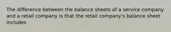 The difference between the balance sheets of a service company and a retail company is that the retail company's balance sheet includes