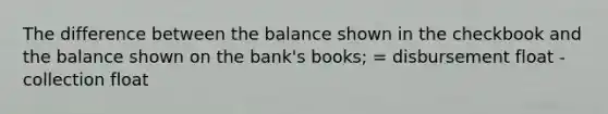 The difference between the balance shown in the checkbook and the balance shown on the bank's books; = disbursement float - collection float