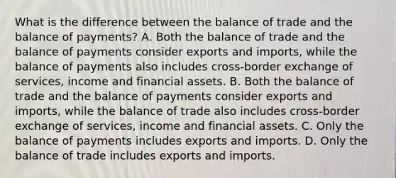 What is the difference between the balance of trade and the balance of​ payments? A. Both the balance of trade and the balance of payments consider exports and​ imports, while the balance of payments also includes​ cross-border exchange of​ services, income and financial assets. B. Both the balance of trade and the balance of payments consider exports and​ imports, while the balance of trade also includes​ cross-border exchange of​ services, income and financial assets. C. Only the balance of payments includes exports and imports. D. Only the balance of trade includes exports and imports.