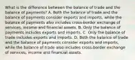 What is the difference between the balance of trade and the balance of​ payments? A. Both the balance of trade and the balance of payments consider exports and​ imports, while the balance of payments also includes​ cross-border exchange of​ services, income and financial assets. B. Only the balance of payments includes exports and imports. C. Only the balance of trade includes exports and imports. D. Both the balance of trade and the balance of payments consider exports and​ imports, while the balance of trade also includes​ cross-border exchange of​ services, income and financial assets.