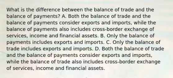 What is the difference between the balance of trade and the balance of​ payments? A. Both the balance of trade and the balance of payments consider exports and​ imports, while the balance of payments also includes​ cross-border exchange of​ services, income and financial assets. B. Only the balance of payments includes exports and imports. C. Only the balance of trade includes exports and imports. D. Both the balance of trade and the balance of payments consider exports and​ imports, while the balance of trade also includes​ cross-border exchange of​ services, income and financial assets.