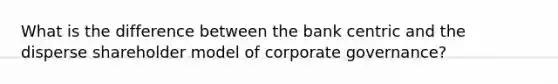 What is the difference between the bank centric and the disperse shareholder model of corporate governance?