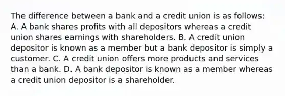 The difference between a bank and a credit union is as follows: A. A bank shares profits with all depositors whereas a credit union shares earnings with shareholders. B. A credit union depositor is known as a member but a bank depositor is simply a customer. C. A credit union offers more products and services than a bank. D. A bank depositor is known as a member whereas a credit union depositor is a shareholder.