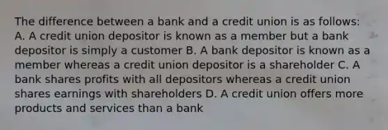 The difference between a bank and a credit union is as follows: A. A credit union depositor is known as a member but a bank depositor is simply a customer B. A bank depositor is known as a member whereas a credit union depositor is a shareholder C. A bank shares profits with all depositors whereas a credit union shares earnings with shareholders D. A credit union offers more products and services than a bank