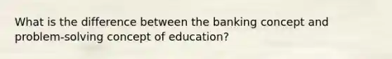 What is the difference between the banking concept and problem-solving concept of education?