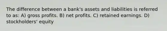 The difference between a bank's assets and liabilities is referred to as: A) <a href='https://www.questionai.com/knowledge/klIB6Lsdwh-gross-profit' class='anchor-knowledge'>gross profit</a>s. B) net profits. C) retained earnings. D) stockholders' equity