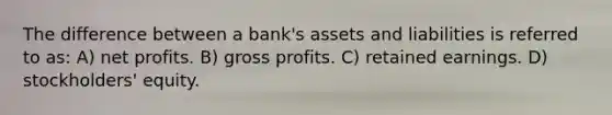 The difference between a bank's assets and liabilities is referred to as: A) net profits. B) gross profits. C) retained earnings. D) stockholders' equity.