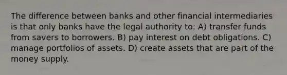 The difference between banks and other financial intermediaries is that only banks have the legal authority to: A) transfer funds from savers to borrowers. B) pay interest on debt obligations. C) manage portfolios of assets. D) create assets that are part of the money supply.