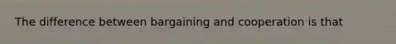 The difference between bargaining and cooperation is that