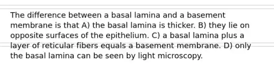 The difference between a basal lamina and a basement membrane is that A) the basal lamina is thicker. B) they lie on opposite surfaces of the epithelium. C) a basal lamina plus a layer of reticular fibers equals a basement membrane. D) only the basal lamina can be seen by light microscopy.