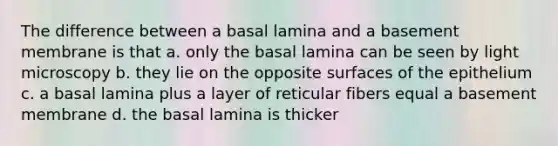 The difference between a basal lamina and a basement membrane is that a. only the basal lamina can be seen by light microscopy b. they lie on the opposite surfaces of the epithelium c. a basal lamina plus a layer of reticular fibers equal a basement membrane d. the basal lamina is thicker