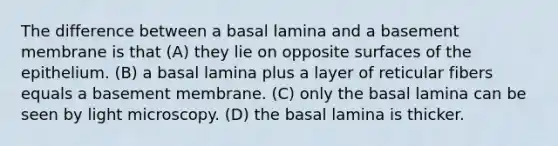 The difference between a basal lamina and a basement membrane is that (A) they lie on opposite surfaces of the epithelium. (B) a basal lamina plus a layer of reticular fibers equals a basement membrane. (C) only the basal lamina can be seen by light microscopy. (D) the basal lamina is thicker.