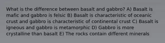 What is the difference between basalt and gabbro? A) Basalt is mafic and gabbro is felsic B) Basalt is characteristic of oceanic crust and gabbro is characteristic of continental crust C) Basalt is igneous and gabbro is metamorphic D) Gabbro is more crystalline than basalt E) The rocks contain different minerals