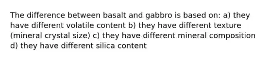 The difference between basalt and gabbro is based on: a) they have different volatile content b) they have different texture (mineral crystal size) c) they have different mineral composition d) they have different silica content