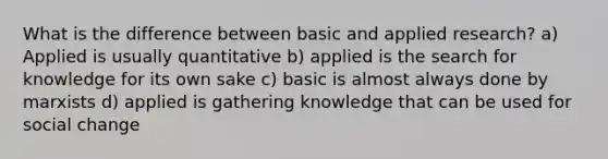 What is the difference between basic and applied research? a) Applied is usually quantitative b) applied is the search for knowledge for its own sake c) basic is almost always done by marxists d) applied is gathering knowledge that can be used for social change