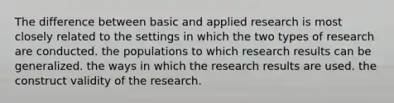 The difference between basic and applied research is most closely related to the settings in which the two types of research are conducted. the populations to which research results can be generalized. the ways in which the research results are used. the construct validity of the research.