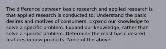 The difference between basic research and applied research is that applied research is conducted to: Understand the basic desires and motives of consumers. Expand our knowledge to solve a specific problem. Expand our knowledge, rather than solve a specific problem. Determine the most basic desired features in new products. None of the above.